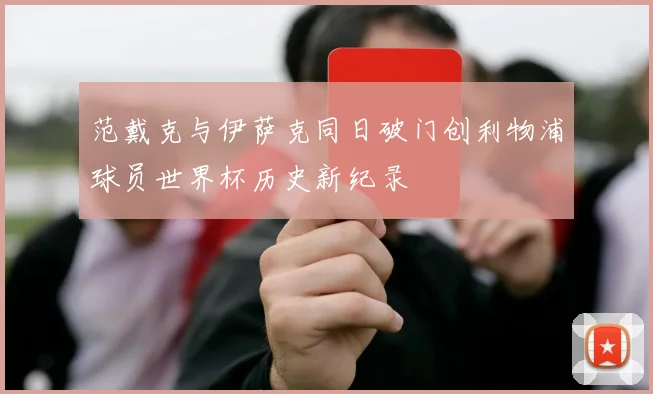 范戴克与伊萨克同日破门创利物浦球员世界杯历史新纪录