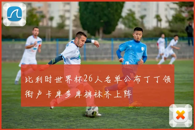 比利时世界杯26人名单公布丁丁领衔卢卡库多库裤袜齐上阵