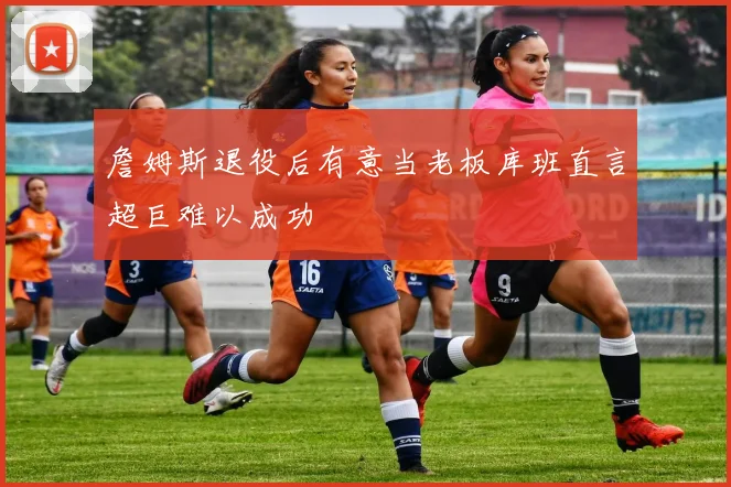 詹姆斯退役后有意当老板库班直言超巨难以成功