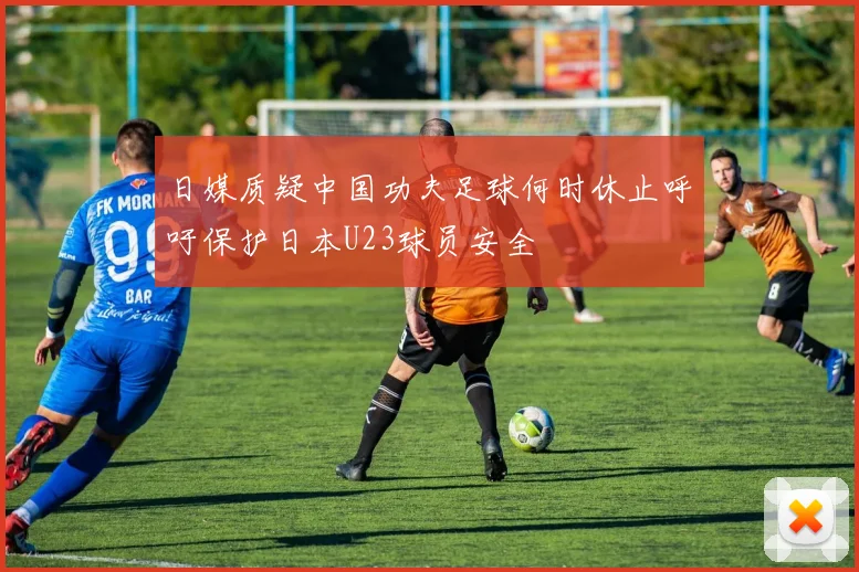 日媒质疑中国功夫足球何时休止呼吁保护日本U23球员安全