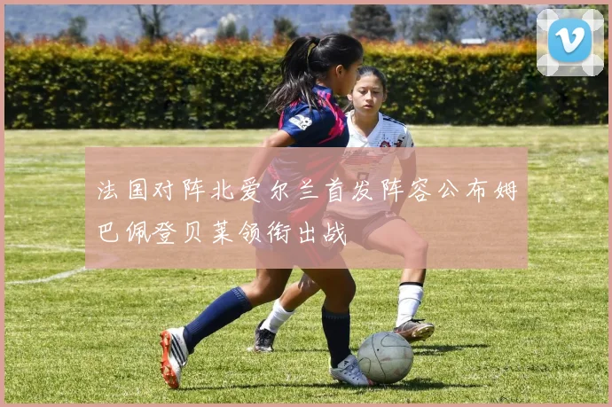 法国对阵北爱尔兰首发阵容公布姆巴佩登贝莱领衔出战
