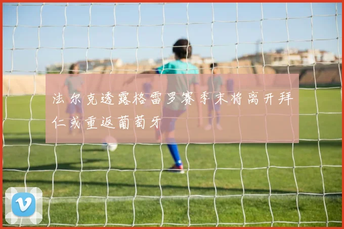 法尔克透露格雷罗赛季末将离开拜仁或重返葡萄牙