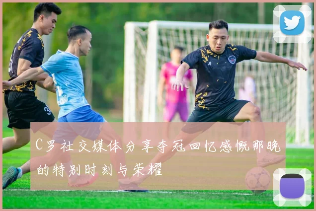 C罗社交媒体分享夺冠回忆感慨那晚的特别时刻与荣耀