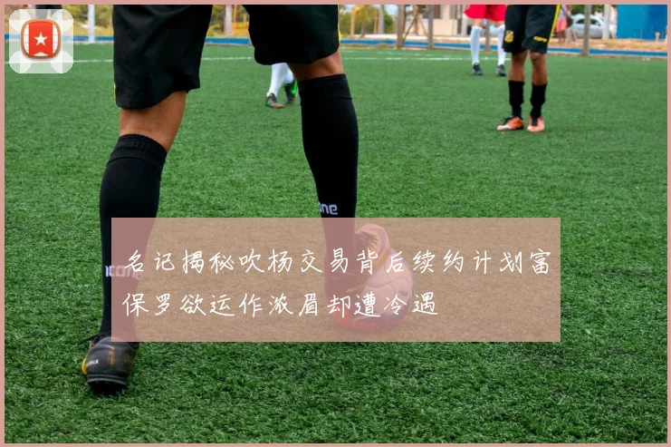 名记揭秘吹杨交易背后续约计划富保罗欲运作浓眉却遭冷遇