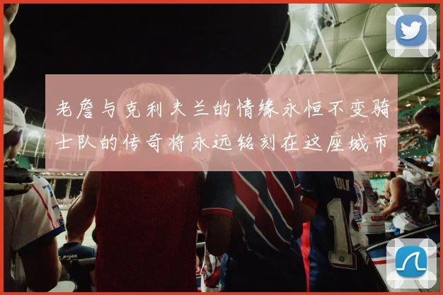 老詹与克利夫兰的情缘永恒不变骑士队的传奇将永远铭刻在这座城市