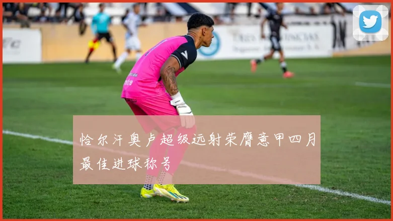 恰尔汗奥卢超级远射荣膺意甲四月最佳进球称号