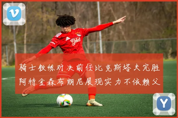 骑士教练对决前任比克斯塔夫完胜阿特金森布朗尼展现实力不依赖父亲