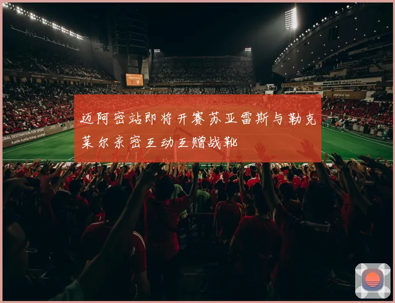 迈阿密站即将开赛苏亚雷斯与勒克莱尔亲密互动互赠战靴
