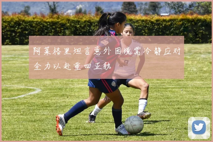阿莱格里坦言意外困境需冷静应对全力以赴重回正轨
