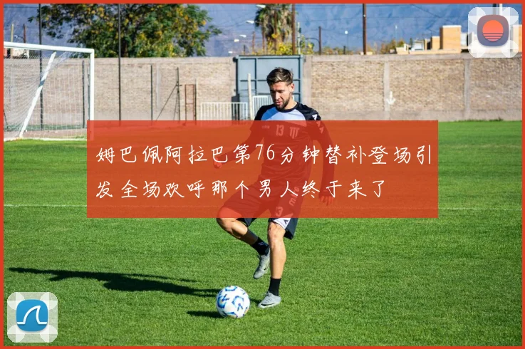 姆巴佩阿拉巴第76分钟替补登场引发全场欢呼那个男人终于来了